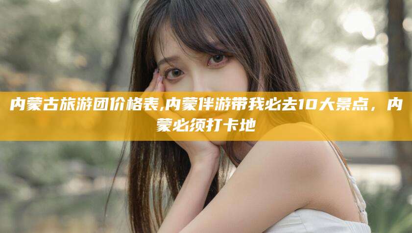 青州内蒙古旅游团价格表,内蒙伴游带我必去10大景点，内蒙必须打卡地