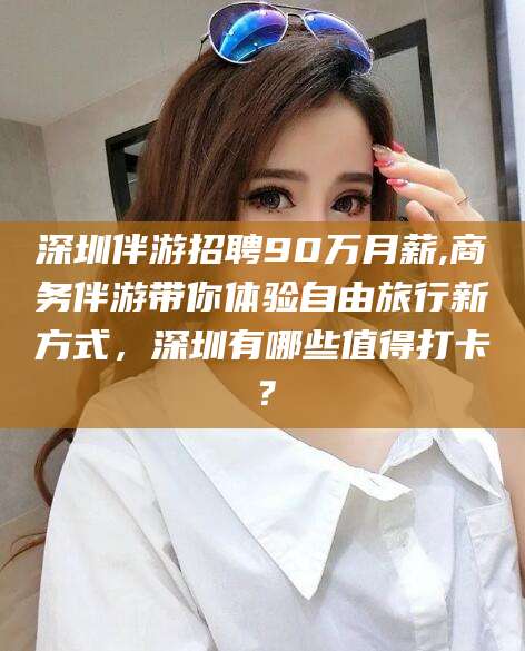 青州深圳伴游招聘90万月薪,商务伴游带你体验自由旅行新方式，深圳有哪些值得打卡？