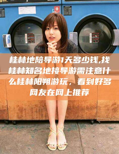 青州桂林地陪导游1天多少钱,找桂林知名地接导游需注意什么桂林阳朔游玩，看到好多网友在网上推荐