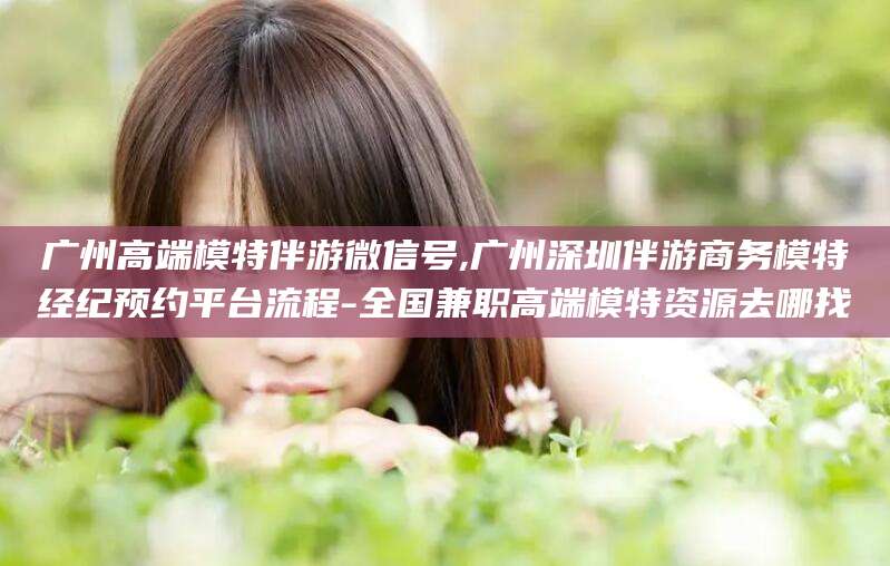 青州广州高端模特伴游微信号,广州深圳伴游商务模特经纪预约平台流程-全国兼职高端模特资源去哪找