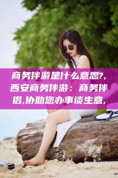 青州商务伴游是什么意思?,西安商务伴游：商务伴侣,协助您办事谈生意,