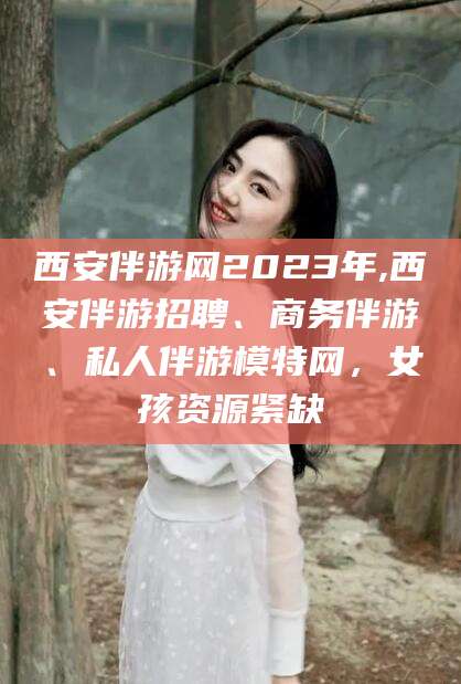 青州西安伴游网2023年,西安伴游招聘、商务伴游、私人伴游模特网，女孩资源紧缺