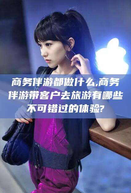 青州商务伴游都做什么,商务伴游带客户去旅游有哪些不可错过的体验?