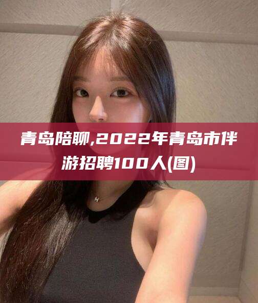 青州青岛陪聊,2022年青岛市伴游招聘100人(图)