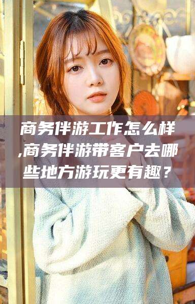 青州商务伴游工作怎么样,商务伴游带客户去哪些地方游玩更有趣？