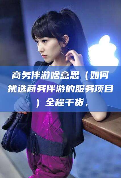 青州商务伴游啥意思（如何挑选商务伴游的服务项目）全程干货，