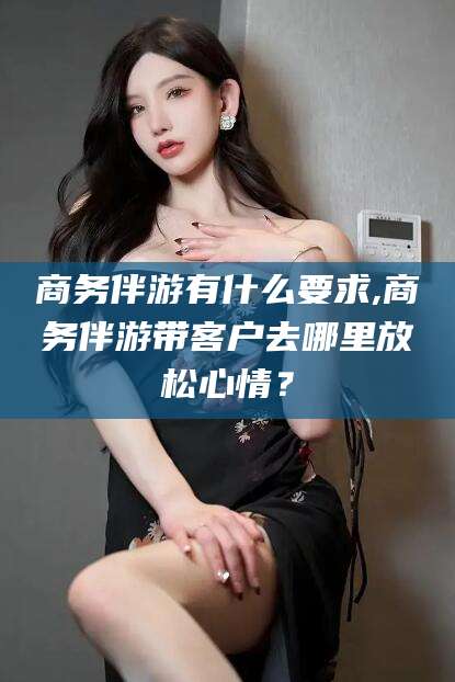 青州商务伴游有什么要求,商务伴游带客户去哪里放松心情？