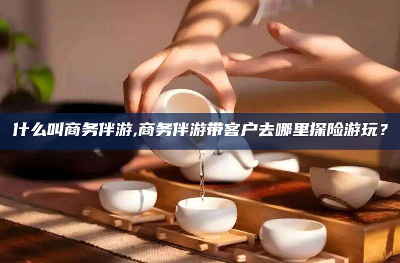 青州什么叫商务伴游,商务伴游带客户去哪里探险游玩？