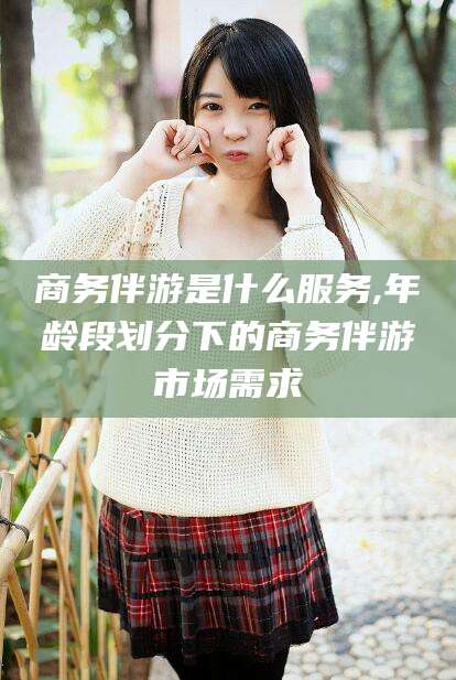 青州商务伴游是什么服务,年龄段划分下的商务伴游市场需求