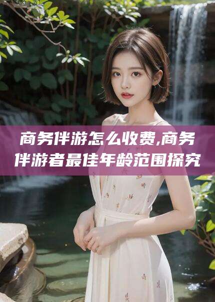 青州商务伴游怎么收费,商务伴游者最佳年龄范围探究