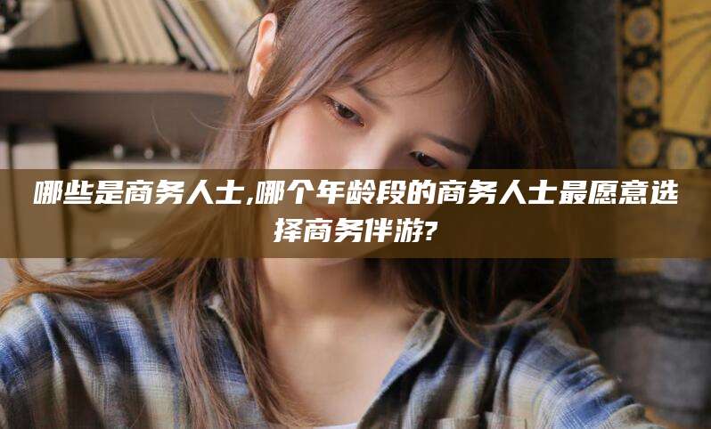 青州哪些是商务人士,哪个年龄段的商务人士最愿意选择商务伴游?