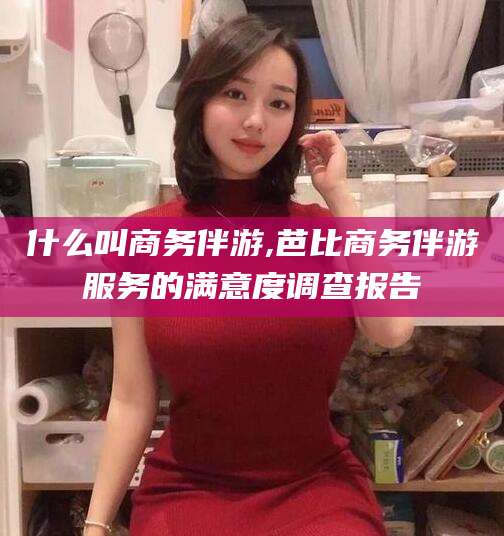 青州什么叫商务伴游,芭比商务伴游服务的满意度调查报告