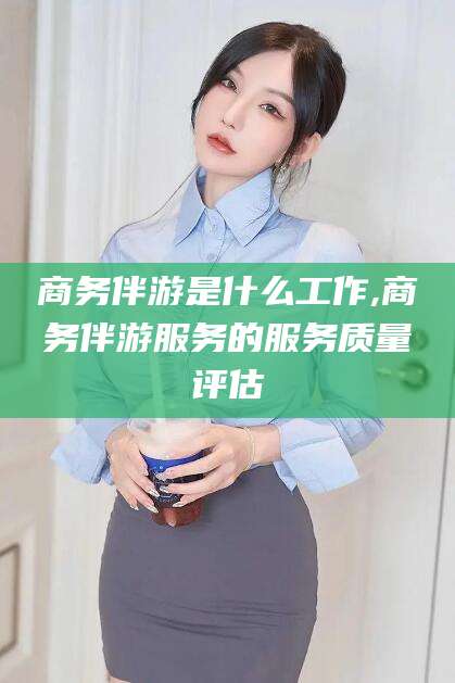 青州商务伴游是什么工作,商务伴游服务的服务质量评估