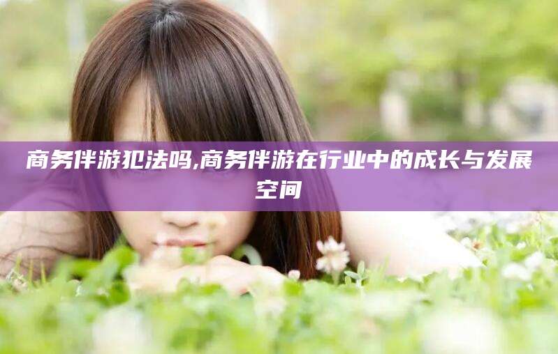 青州商务伴游犯法吗,商务伴游在行业中的成长与发展空间