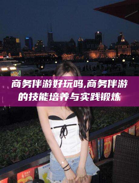 青州商务伴游好玩吗,商务伴游的技能培养与实践锻炼