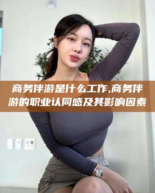 青州商务伴游是什么工作,商务伴游的职业认同感及其影响因素