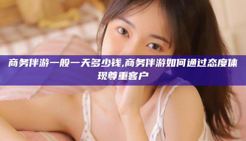 青州商务伴游一般一天多少钱,商务伴游如何通过态度体现尊重客户