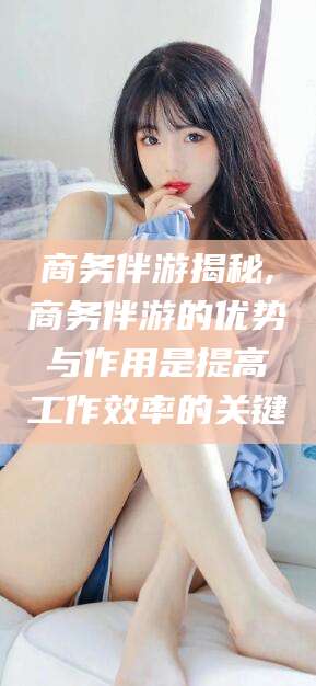 青州商务伴游揭秘,商务伴游的优势与作用是提高工作效率的关键