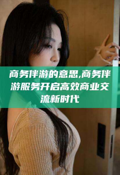 青州商务伴游的意思,商务伴游服务开启高效商业交流新时代