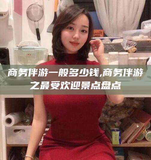 青州商务伴游一般多少钱,商务伴游之最受欢迎景点盘点