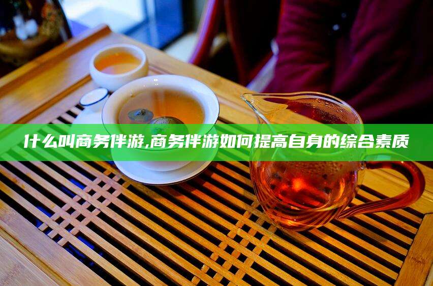 青州什么叫商务伴游,商务伴游如何提高自身的综合素质