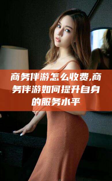 青州商务伴游怎么收费,商务伴游如何提升自身的服务水平